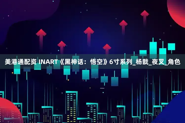 美港通配资 INART《黑神话：悟空》6寸系列_杨戬_夜叉_角色