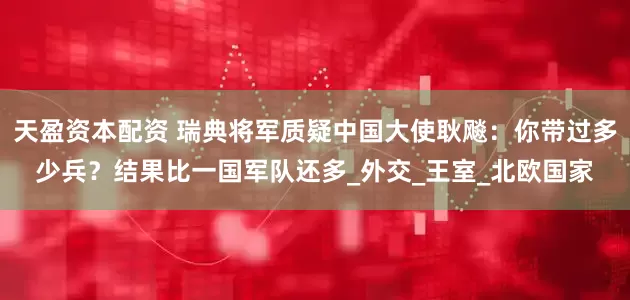 天盈资本配资 瑞典将军质疑中国大使耿飚：你带过多少兵？结果比一国军队还多_外交_王室_北欧国家