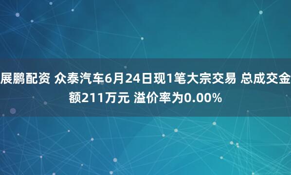 展鹏配资 众泰汽车6月24日现1笔大宗交易 总成交金额211万元 溢价率为0.00%