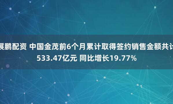 展鹏配资 中国金茂前6个月累计取得签约销售金额共计533.47亿元 同比增长19.77%