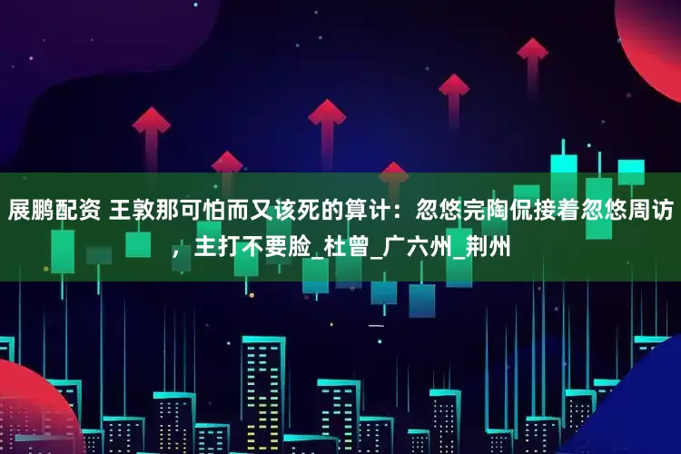 展鹏配资 王敦那可怕而又该死的算计：忽悠完陶侃接着忽悠周访，主打不要脸_杜曾_广六州_荆州