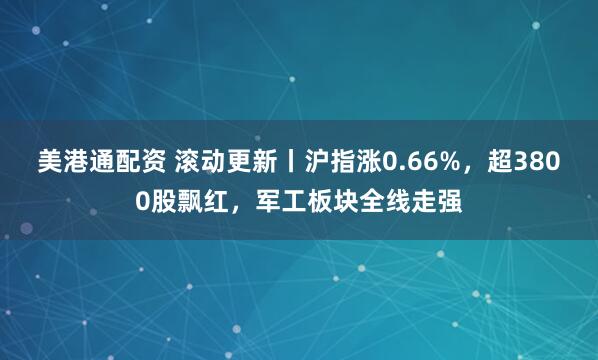 美港通配资 滚动更新丨沪指涨0.66%，超3800股飘红，军工板块全线走强
