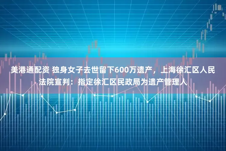 美港通配资 独身女子去世留下600万遗产，上海徐汇区人民法院宣判：指定徐汇区民政局为遗产管理人